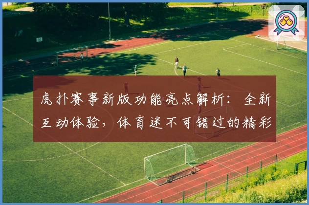 虎扑赛事新版功能亮点解析：全新互动体验，体育迷不可错过的精彩平台