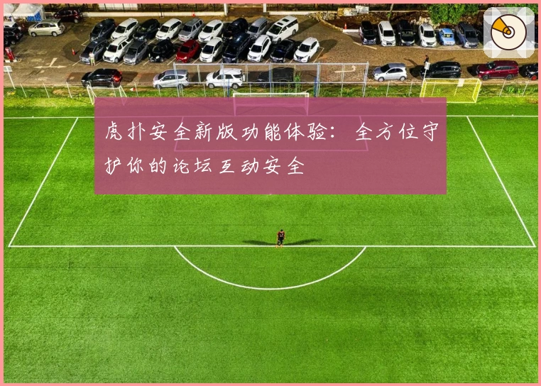 虎扑安全新版功能体验：全方位守护你的论坛互动安全