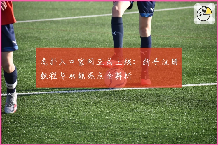 虎扑入口官网正式上线：新手注册教程与功能亮点全解析