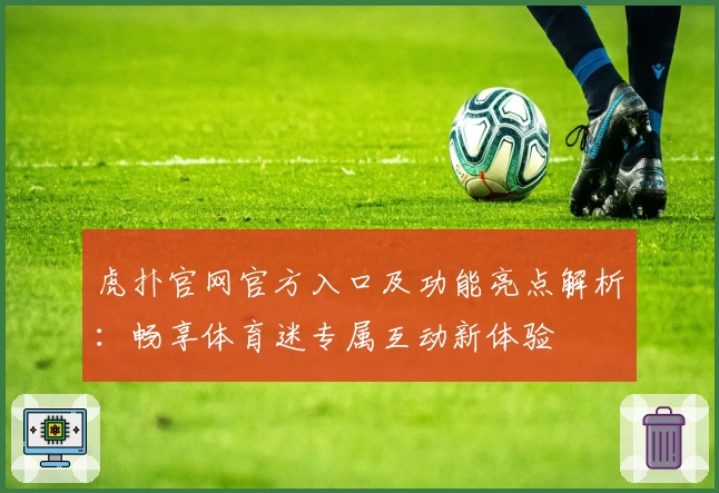 虎扑官网官方入口及功能亮点解析：畅享体育迷专属互动新体验