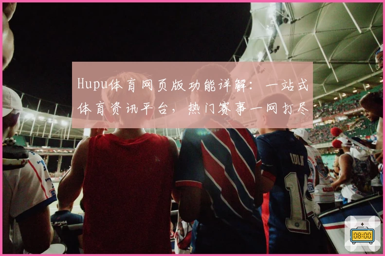 Hupu体育网页版功能详解：一站式体育资讯平台，热门赛事一网打尽