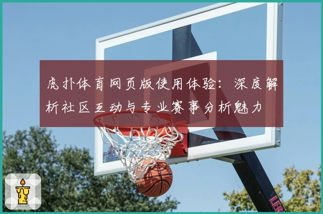 虎扑体育网页版使用体验：深度解析社区互动与专业赛事分析魅力