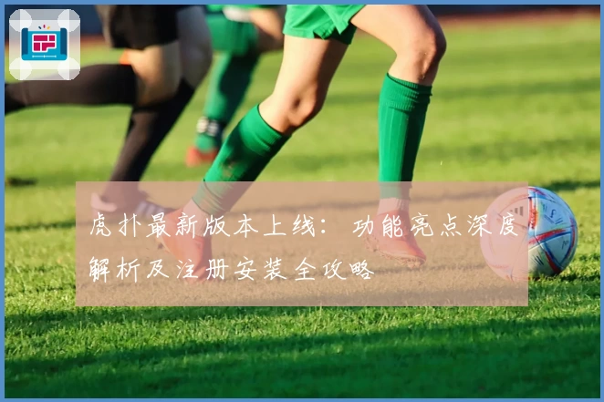 虎扑最新版本上线：功能亮点深度解析及注册安装全攻略