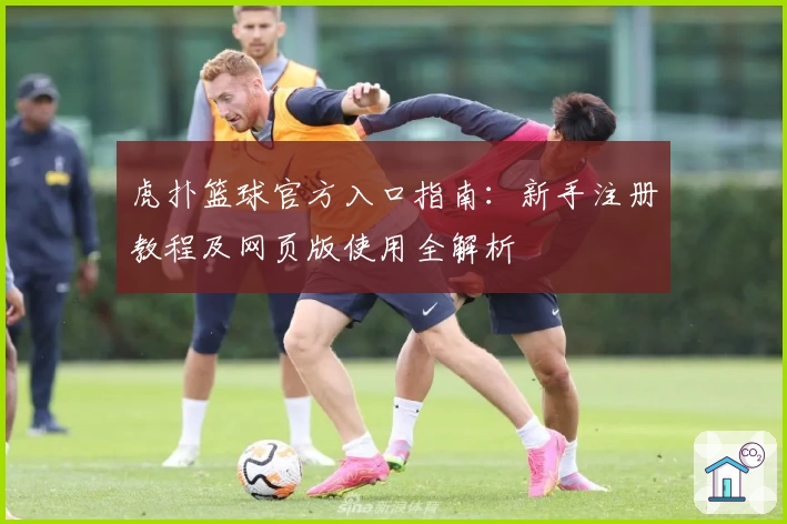 虎扑篮球官方入口指南：新手注册教程及网页版使用全解析