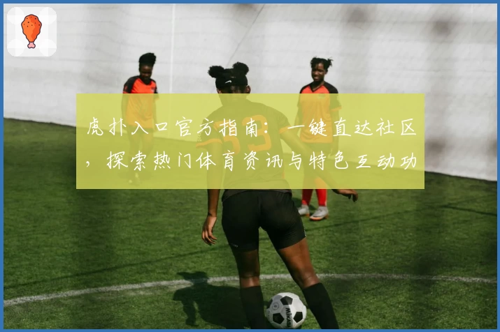 虎扑入口官方指南：一键直达社区，探索热门体育资讯与特色互动功能体验