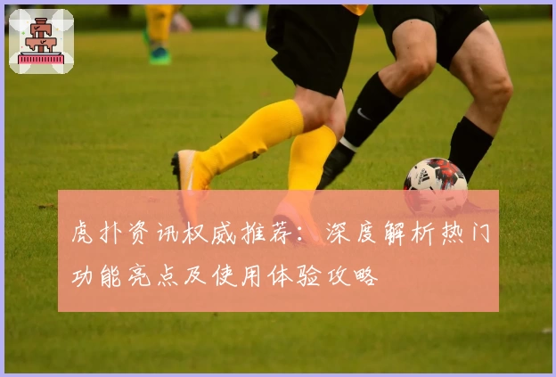 虎扑资讯权威推荐：深度解析热门功能亮点及使用体验攻略