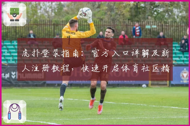 虎扑登录指南：官方入口详解及新人注册教程，快速开启体育社区精彩之旅