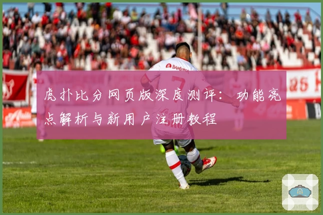 虎扑比分网页版深度测评：功能亮点解析与新用户注册教程