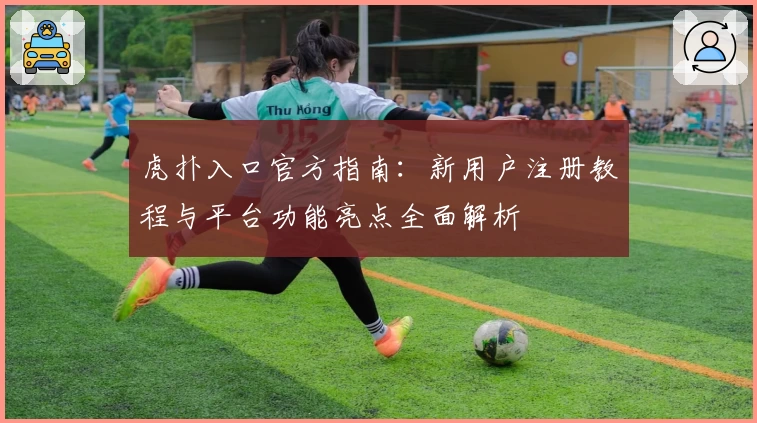 虎扑入口官方指南：新用户注册教程与平台功能亮点全面解析