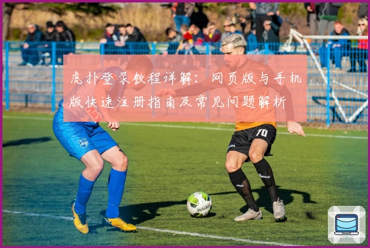 虎扑登录教程详解：网页版与手机版快速注册指南及常见问题解析