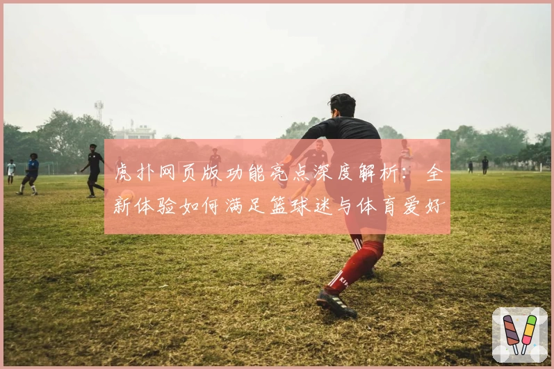 虎扑网页版功能亮点深度解析：全新体验如何满足篮球迷与体育爱好者的需求