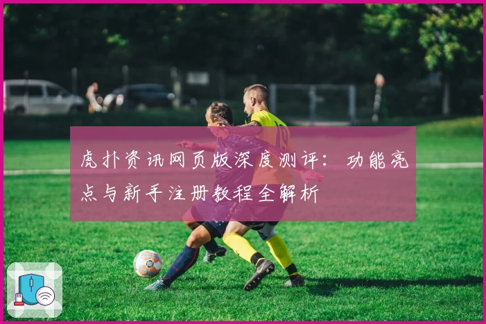 虎扑资讯网页版深度测评：功能亮点与新手注册教程全解析