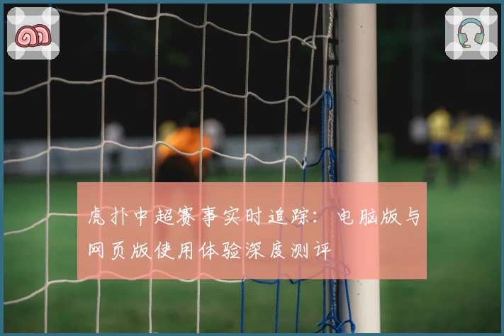 虎扑中超赛事实时追踪：电脑版与网页版使用体验深度测评