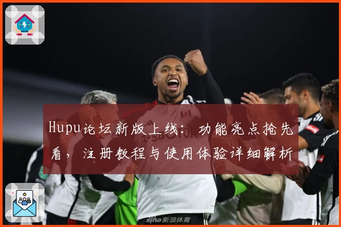 Hupu论坛新版上线：功能亮点抢先看，注册教程与使用体验详细解析