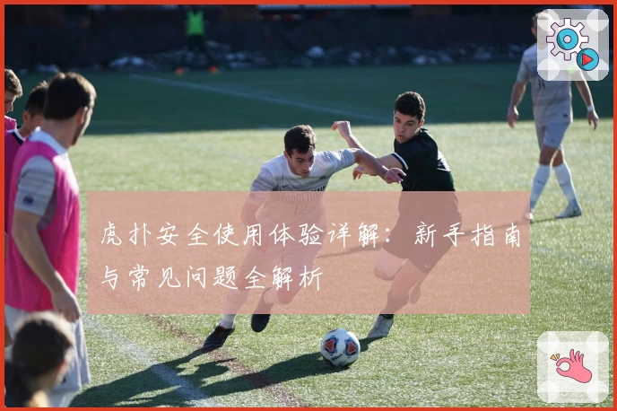 虎扑安全使用体验详解：新手指南与常见问题全解析