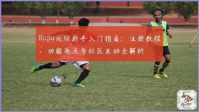 Hupu论坛新手入门指南：注册教程、功能亮点与社区互动全解析