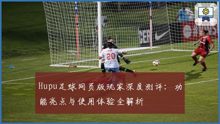 Hupu足球网页版玩家深度测评：功能亮点与使用体验全解析