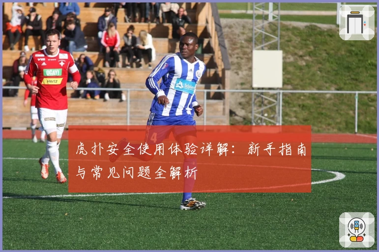 虎扑安全使用体验详解：新手指南与常见问题全解析