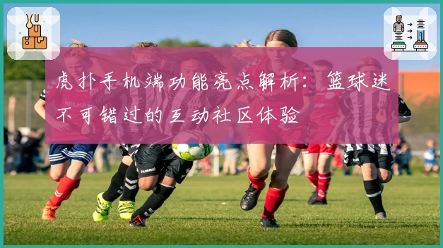 虎扑手机端功能亮点解析:篮球迷不可错过的互动社区体验