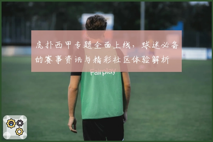 虎扑西甲专题全面上线，球迷必备的赛事资讯与精彩社区体验解析