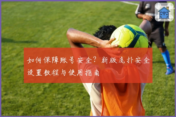 如何保障账号安全？新版虎扑安全设置教程与使用指南