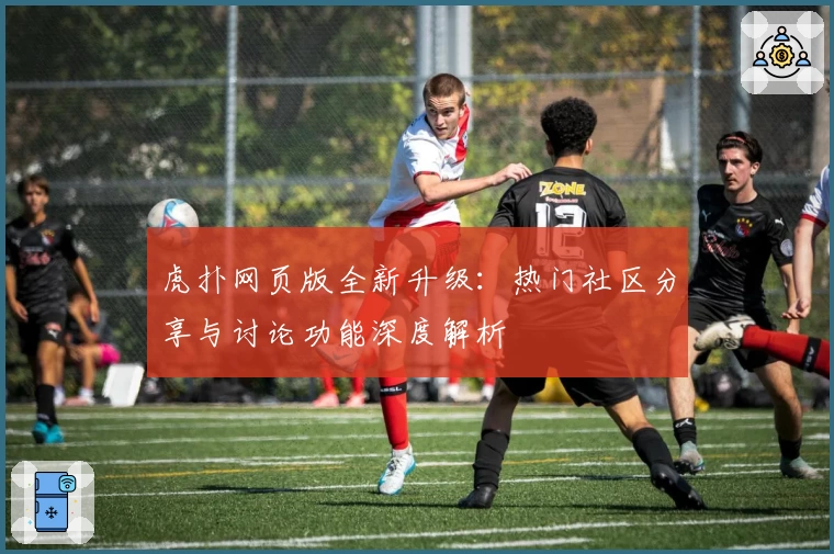 虎扑网页版全新升级:热门社区分享与讨论功能深度解析