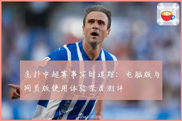 虎扑中超赛事实时追踪：电脑版与网页版使用体验深度测评