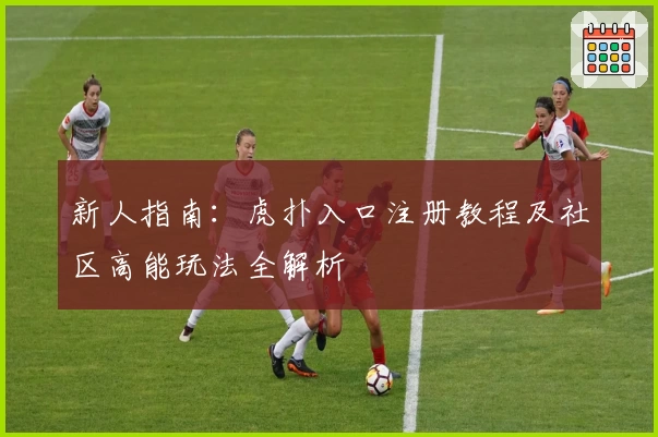 新人指南：虎扑入口注册教程及社区高能玩法全解析