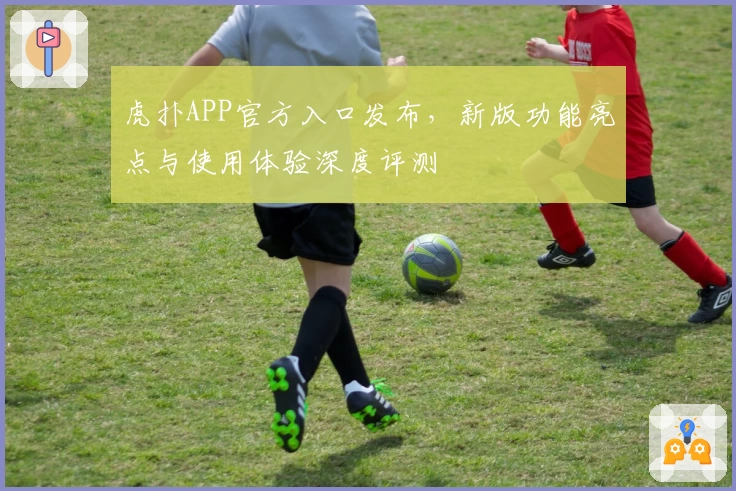 虎扑APP官方入口发布，新版功能亮点与使用体验深度评测