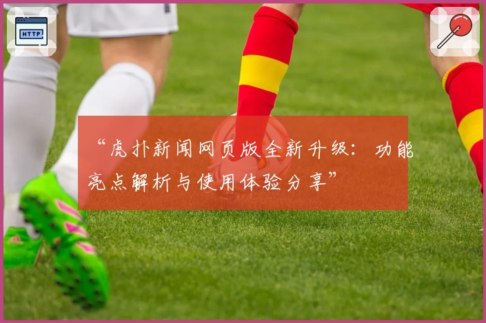 “虎扑新闻网页版全新升级：功能亮点解析与使用体验分享”