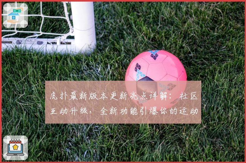 虎扑最新版本更新亮点详解：社区互动升级，全新功能引爆你的运动热情