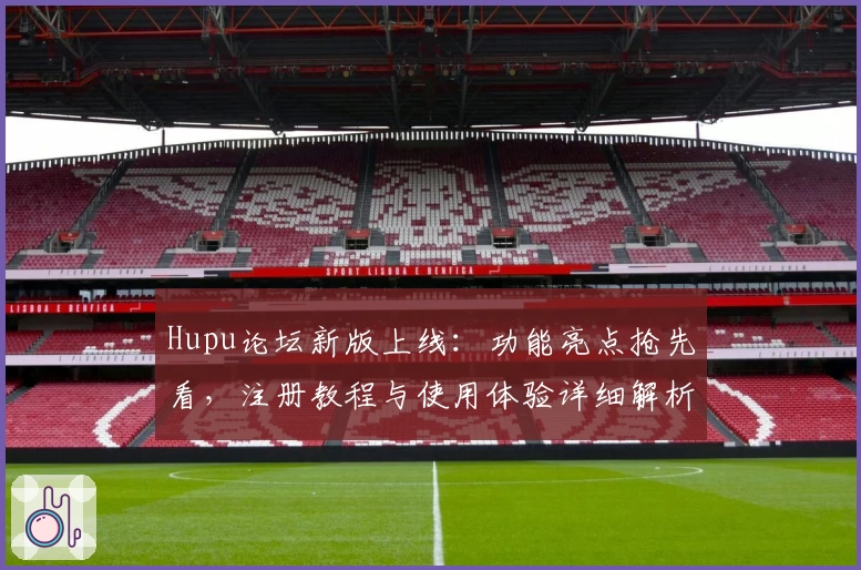 Hupu论坛新版上线：功能亮点抢先看，注册教程与使用体验详细解析