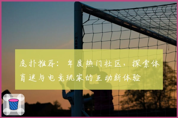 虎扑推荐：年度热门社区，探索体育迷与电竞玩家的互动新体验