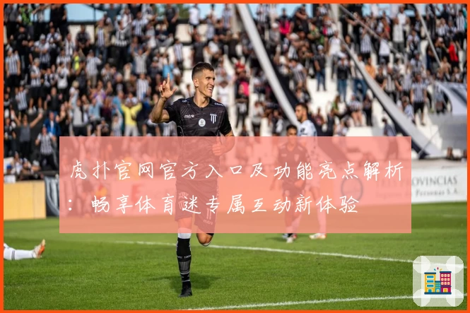虎扑官网官方入口及功能亮点解析：畅享体育迷专属互动新体验
