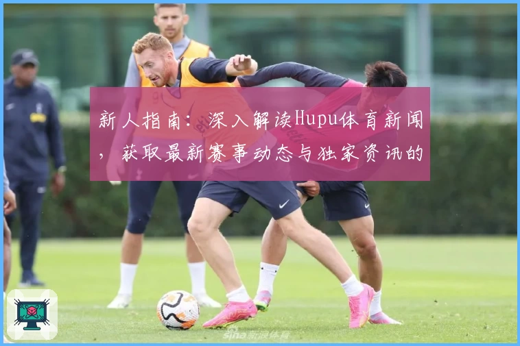 新人指南：深入解读Hupu体育新闻，获取最新赛事动态与独家资讯的正确打开方式